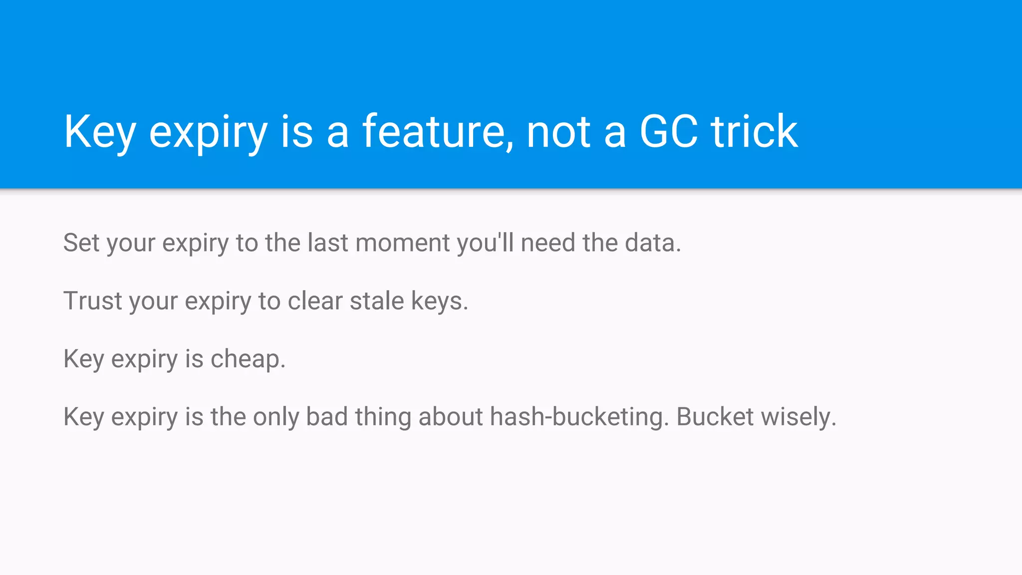 Key expiry is a feature, not a GC trick
Set your expiry to the last moment you'll need the data.
Trust your expiry to clear stale keys.
Key expiry is cheap.
Key expiry is the only bad thing about hash-bucketing. Bucket wisely.
 