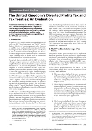 399© IBFD BULLETIN FOR INTERNATIONAL TAXATION JULY 2016
The United Kingdom’ s Diverted Profits Tax and
Tax Treaties: An Evaluation
This article examines the diverted profits tax
(DPT) introduced by the United Kingdom to
counter aggressive tax planning adopted by
many multinational enterprises so as to transfer
profits from its jurisdiction, and the main
controversies surrounding the compatibility of
the DPT with tax treaties.
1. Introduction
InApril2015,theUnitedKingdomintroducedthediverted
profits tax (DPT) into its domestic law. The DPT has the
declared objective of countering aggressive tax planning
as used by many multinational enterprises (MNEs) to
transfer profits from the United Kingdom’ s jurisdiction
by way of business structures that prevent the charac-
terization of a permanent establishment (PE) within the
United Kingdom, either by the use artificial transactions
or of entities without economic substance.
This article deals specifically with the DPT levied when
a foreign company carries on activities in the United
Kingdom by means of a structure that is designed to avoid
the creation of a PE, i.e. a taxable presence, in the United
Kingdom. In such circumstances, the DPT targets situ-
ations where a non-resident company provides goods, ser-
vices or other properties in the United Kingdom through
a business model that avoids the characterization of a PE.1
The DPT is levied at a rate of 25%, which is higher than the
current standard corporation tax rate of 20% levied in the
United Kingdom. The tax base corresponds to the profits
that would have been attributed to the PE if its presence
had not been prevented by the taxpayer. The profits to be
subject to the DPT are calculated using the same domestic
taxrulesthatgoverntheallocationofprofitstoPEslocated
in the United Kingdom.
TheDPTmaybeconsideredthegreatestproofofinconsist-
ency in the attitude of certain European countries regard-
ing the debate on the allocation of taxing rights between
the source state and the residence state. In the recent past,
the main argument used by developed countries against
the taxation at source of technical services and adminis-
trative assistance was the absence of a PE in the source
*	 MasterofLaws(LL.M.)ininternationaltaxation,ViennaWirtschafts-
universität Wien (University of Economics and Business, WU) and
Master of Laws candidate in tax law, University of São Paulo (USP),
Member of the Scientific Committee, postgraduate course in interna-
tionaltaxlawoftheBrazilianInstituteofTaxLaw(IBDT)andVisiting
Professor,postgraduatecoursesinBrazil,andTaxAssociate,Marizde
Oliveira e Siqueira Campos Advogados. The author can be contacted
at rts@marizsiqueira.com.br
1.	 UK: Finance Act 2015, sec. 86.
state, thereby being able to demonstrate the existence of
an effective connection with its jurisdiction. However, as
soon as some US MNEs started to sell their products in the
UK consumer market without paying a supposedly “fair
share of tax”, the United Kingdom quickly introduced the
DPT into its national tax system to ensure the taxation of a
portion of the profit derived by such MNEs in its territory.
Despiteallreasonablejustificationsfortheadoptionofthis
unilateral tax measure, which departs from the proposals
presented by the OECD Base Erosion and Profit Shifting
(BEPS) initiative,2
the compatibility of the DPT with tax
treaties is very questionable.
2. The DPT and the Material Scope of Tax
Treaties
As reported, the UK government decided to implement
a new tax levied on diverted profits with the deliberate
intentionofexcludingthetaxfromthematerialscopeofits
tax treaties. However, regardless of the unilateral position
adopted by the UK government, the DPT should be exam-
ined carefully to verify whether it falls within tax treaties
based on the OECD Model.3
In this context, it should be noted that article 2 of the
OECD Model, which deals with the taxes covered by a
tax treaty, reads as follows:
	 1.	This convention shall apply to taxes on income
and on capital imposed on behalf of a Contract-
ing State or of its political subdivisions or local
authorities, irrespective of the manner in which
they are levied.
	 2.	There shall be regarded as taxes on income and
on capital all taxes imposed on total income, on
totalcapital,oronelementsofincomeorofcapital,
including taxed on gains from the alienation of
movableorimmovableproperty,taxedonthetotal
amounts of wages or salaries paid by enterprises,
as well as taxes on capital appreciation.
	(...)
	 4.	TheConventionshallapplyalsotoanyidenticalor
substantially similar taxes that are imposed after
the date of signature of the Convention in addi-
tion to, or in place of, the existing taxes. The com-
petent authorities of the Contracting States shall
2.	 See, for example, OECD, Addressing Base Erosion and Profit Shifting
(OECD 2013), International Organizations’ Documentation IBFD and
OECD, Action Plan on Base Erosion and Profit Shifting (OECD 2013), In-
ternational Organizations’ Documentation IBFD.
3.	 Most recently, OECD Model Tax Convention on Income and on Capital (26
July 2014), Models IBFD.
Ramon Tomazela Santos*International/United Kingdom
Exported / Printed on 20 July 2016 by biblio2@ibdt.org.br.
 