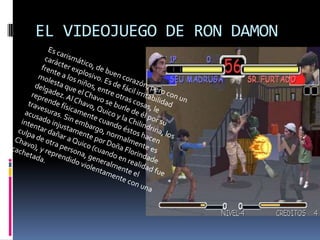 EL VIDEOJUEGO DE RON DAMONEs carismático, de buen corazón, pero con un carácter explosivo. Es de fácil irritabilidad frente a los niños, entre otras cosas, le molesta que el Chavo se burle de él por su delgadez. Al Chavo, Quico y la Chilindrina, los reprende físicamente cuando éstos hacen travesuras. Sin embargo, normalmente es acusado injustamente por Doña Florindade intentar dañar a Quico (cuando en realidad fue culpa de otra persona, generalmente el Chavo), y reprendido violentamente con una cachetada.