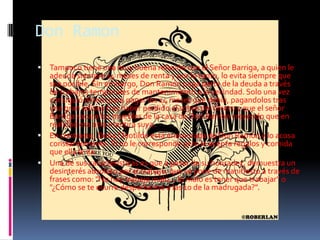 Don RamonTampoco tiene una muy buena relación con el Señor Barriga, a quien le adeuda siempre 14 meses de renta y por lo tanto, lo evita siempre que sea posible. Sin embargo, Don Ramón paga parte de la deuda a través de trabajos temporales de mantenimiento a la vecindad. Solo una vez consiguió dinero para pagar los 14 meses que debía, pagandolos tras una gran odisea tras haber perdido el sobre del dinero y que el señor Barriga sacara los muebles de la casa de Don Ramón creyendo que en realidad era otra mentira suya.En contraste, Doña Cleotilde está enamorada de Don Ramón y lo acosa constantemente. Él no le corresponde pero le acepta regalos y comida que ella le da.Una de sus características es que a pesar de su honradez, demuestra un desinterés absoluto por el trabajo, que se pone de manifiesto a través de frases como: "No hay trabajo malo... lo malo es tener que trabajar" o "¿Cómo se te ocurre despertarme a las 10 de la madrugada?".
