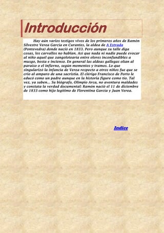 Introducción
Hay aún varios testigos vivos de los primeros años de Ramón
Silvestre Verea García en Curantes, la aldea de A Estrada
(Pontevedra) donde nació en 1833. Pero aunque su talle diga
cosas, los carvallos no hablan. Así que nada ni nadie puede evocar
al niño aquel que zangolotearía entre olores inconfundibles a
musgo, bosta e incienso. En general las aldeas gallegas olían al
paraíso o el infierno, según momentos y tramos. Lo que
singularizó la infancia de Verea respecto a otros niños fue que se
crio al amparo de una sacristía. El clérigo Francisco de Porto le
educó como un padre aunque en la historia figure como tío. Tal
vez, ya saben… Su biógrafo, Olimpio Arca, no aventura maldades
y constata la verdad documental: Ramón nació el 11 de diciembre
de 1833 como hijo legítimo de Florentina García y Juan Verea.
Indice
 