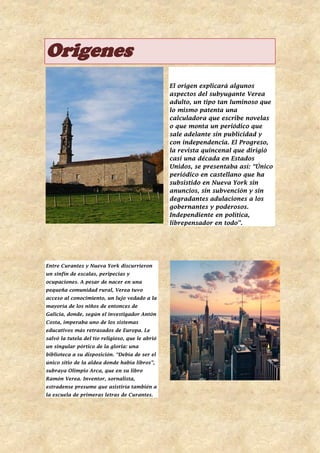 Origenes
El origen explicará algunos
aspectos del subyugante Verea
adulto, un tipo tan luminoso que
lo mismo patenta una
calculadora que escribe novelas
o que monta un periódico que
sale adelante sin publicidad y
con independencia. El Progreso,
la revista quincenal que dirigió
casi una década en Estados
Unidos, se presentaba así: “Único
periódico en castellano que ha
subsistido en Nueva York sin
anuncios, sin subvención y sin
degradantes adulaciones a los
gobernantes y poderosos.
Independiente en política,
librepensador en todo”.
Entre Curantes y Nueva York discurrieron
un sinfín de escalas, peripecias y
ocupaciones. A pesar de nacer en una
pequeña comunidad rural, Verea tuvo
acceso al conocimiento, un lujo vedado a la
mayoría de los niños de entonces de
Galicia, donde, según el investigador Antón
Costa, imperaba uno de los sistemas
educativos más retrasados de Europa. Le
salvó la tutela del tío religioso, que le abrió
un singular pórtico de la gloria: una
biblioteca a su disposición. “Debía de ser el
único sitio de la aldea donde había libros”,
subraya Olimpio Arca, que en su libro
Ramón Verea. Inventor, xornalista,
estradense presume que asistiría también a
la escuela de primeras letras de Curantes.
 