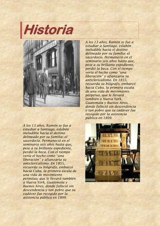 Historia
A los 13 años, Ramón se fue a
estudiar a Santiago, eslabón
ineludible hacia el destino
delineado por su familia: el
sacerdocio. Permaneció en el
seminario seis años hasta que,
pese a su brillante expediente,
perdió la beca. Con el tiempo
vería el hecho como “una
liberación” y afianzaría su
anticlericalismo. En 1855,
recuerda su biógrafo, embarcó
hacia Cuba, la primera escala
de una vida de movimiento
perpetuo, que le llevará
también a Nueva York,
Guatemala y Buenos Aires,
donde falleció sin descendencia
y tan pobre que su cadáver fue
recogido por la asistencia
pública en 1899.
A los 13 años, Ramón se fue a
estudiar a Santiago, eslabón
ineludible hacia el destino
delineado por su familia: el
sacerdocio. Permaneció en el
seminario seis años hasta que,
pese a su brillante expediente,
perdió la beca. Con el tiempo
vería el hecho como “una
liberación” y afianzaría su
anticlericalismo. En 1855,
recuerda su biógrafo, embarcó
hacia Cuba, la primera escala de
una vida de movimiento
perpetuo, que le llevará también
a Nueva York, Guatemala y
Buenos Aires, donde falleció sin
descendencia y tan pobre que su
cadáver fue recogido por la
asistencia pública en 1899.
 