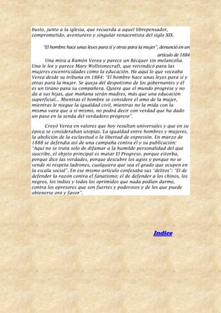 busto, junto a la iglesia, que recuerda a aquel librepensador,
comprometido, aventurero y singular renacentista del siglo XIX.
“El hombre hace unas leyes para sí y otras para la mujer”, denunció en un
artículo de 1884
Una mira a Ramón Verea y parece un Bécquer sin melancolía.
Una le lee y parece Mary Wollstonecraft, que reivindicó para las
mujeres excentricidades como la educación. He aquí lo que voceaba
Verea desde su tribuna en 1884: “El hombre hace unas leyes para sí y
otras para la mujer. Se queja del despotismo de los gobernantes y él
es un tirano para su compañera. Quiere que el mundo progrese y no
da a sus hijas, que mañana serán madres, más que una educación
superficial... Mientras el hombre se considere el amo de la mujer,
mientras le niegue la igualdad civil, mientras no la mida con la
misma vara que a sí mismo, no podrá decir con verdad que ha dado
un paso en la senda del verdadero progreso”.
Creyó Verea en valores que hoy resultan universales y que en su
época se consideraban utopías. La igualdad entre hombres y mujeres,
la abolición de la esclavitud o la libertad de expresión. En marzo de
1888 se defendía así de una campaña contra él y su publicación:
“Aquí no se trata solo de difamar a la humilde personalidad del que
suscribe, el objeto principal es matar El Progreso, porque estorba,
porque dice las verdades, porque descubre los agios y porque no se
vende ni respeta ladrones, cualquiera que sea el grado que ocupen en
la escala social”. En ese mismo artículo confesaba sus “delitos”: “El de
defender la razón contra el fanatismo; el de defender a los chinos, los
negros, los indios y todos los oprimidos que nada podían darme,
contra los opresores que son fuertes y poderosos y de los que puede
obtenerse oro y favor”.
Indice
 