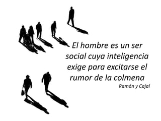 El hombre es un ser
social cuya inteligencia
exige para excitarse el
 rumor de la colmena
               Ramón y Cajal
 