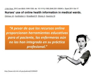 “A pesar de que los recursos online
  proporcionan herramientas educativas
   para el paciente, las enfermeras aún
    no las han integrado en su práctica
                profesional.”




http://www.ncbi.nlm.nih.gov/pubmed/21999429
 
