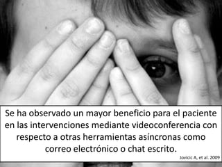 Se ha observado un mayor beneficio para el paciente
en las intervenciones mediante videoconferencia con
   respecto a otras herramientas asíncronas como
           correo electrónico o chat escrito.
                                         Jovicic A, et al. 2009
 