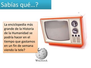 Sabías qué…?

 La enciclopedia más
 grande de la Historia
 de la Humanidad se
 podría hacer en el
 tiempo que gastamos
 en un fin de semana
 viendo la tele?
 