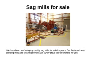 Sag mills for sale
We have been rendering top quality sag mills for sale for years. Our fresh and used
grinding mills and crushing devices will surely prove to be beneficial for you.
 