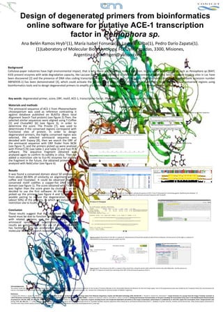 Design of degenerated primers from bioinformatics
                 online software for putative ACE-1 transcription
                             factor in Peniophora sp.
                  Ana Belén Ramos Hryb1(1), María Isabel Fonseca(1), Laura Villalba(1), Pedro Darío Zapata(1).
                         (1)Laboratory of Molecular Biotechnology, FCEQyN, Posadas, 3300, Misiones, 
                                            Argentina.1annarhgen@yahoo.com.ar

Background
Cellulose‐paper industries have high environmental impact, that is why there are efforts to reduce pollution. In this sense white rot fungi such as Peniophora sp (BAFC 
633) present enzymes with wide degradative capacity, like Laccase (Lac) [1], with potential to alleviate environmental problems. Several cupper‐binding sites in Lac have 
been discovered [2] and the presence of DNA sites coding transcription factor in response to Cu+2 (ACE‐1) in Phanerochaete chrysosporium (Genbank accession number 
ABF60559.1)  has  been  demonstrated  [3],  which  could  activate  the  laccase gene  transcription  [4].  The  objective  of  this  study  was  to  define  conserved  regions  using 
bioinformatics tools and to design degenerated primers to amplify a segment of a putative region coding ACE‐1 in Peniophora sp. genome.



Key words: degenerated primer, score, ORF, motif, ACE‐1, transcription factor, Phanerochaete chrysosporium , Peniophora sp.

Materials and methods
                                                                                                                                                                        Tables and figures
The aminoacid sequence of ACE‐1 from Phanerochaete
chrysosporium was  used  as  reference  contrasting  it                                                                 Table 1: Parameters adjusted for searching the primers on Primer3 and Fast PCR software.         Table 2:  Sequence of forward and reverse primers wich were picked up and their respective
against  database  published  on  BLASTp (Basic  local                                                                                                                                                                   degeneration percent.

Alignment Search Tool protein) (see figure 2).Then, the                                                                                                  Minimus               Maximus               Optimus

selected similar sequences were aligned using T‐Coffee                                                                             Tm              50                    67                     60

[5]  and  ClustalW2  [6]  (see  figure  3),  in  order  to                                                                         %CG             40                    60                     50

determine  the  score.  The  Prosite [7],  was  used  to                                                                     Fragment lenght       100

determinate  if  the  conserved  regions  correspond  with                                                                    Primer lenght        18                    24                     20

functional  sites  of  protein.  In  order  to  design 
degenerated primers, the highly conserved region was 
selected,  the  selected  aminoacid sequence  was 
decoded  with  Expasy [8],  then  we  search  the  ORF  of 
the  aminoacid sequence  with  ORF  finder  from  NCBI                                                                                                                                                                   Figure 1:  The motifs of ACE‐1 related to copper‐fist DNA binding 
                                                                                                                                                                                                                         domain found on PROSITE web site.
(see figure 7), and the primers picked up were analized
with Primer3 [9] (see table 1 and table 2) and Fast PCR 
software.  The  sequence  fragment  obtained  was 
analyzed again to confirm its validity in silica. Then we 
added  a  restriction  site  to  Eco‐R1  enzymes  for  cloning 
the fragment in the future, the obtained primers were 
analyzed with NebCutter (see figure 6).

Results
It was found a conserved domain about 50 aminoacids
from  about  80‐90%  of  similarity  on  alignment  with  T‐
coffee  and  Clustalw2.  It  could  be  observed  that  the 
conserved  motif  codifies  a  copper‐fist  DNA  binding 
domain (see figure 1). The score obtained with T‐Coffee 
was  higher  than  the  score  given  by  clustalw2,  so  we 
decided  to  use  the  first  software.  At  this  region  we                                                           Figures 2 and 3: The picture on the left is a capture of results from aminoacid sequence of ACE‐1 from P chrysosporium contrasting against  Basidiomycete database  of 
picked  up  the  primers  (see  figure  4  and  5).  We  used                                                           PLASTp. And the picture on the right is a capture of sequence alignment of selected aminoacid sequence with ClustalW.
wooble pairing  to  reduce  the  degeneration  percent 
(about  50%)  of  the  primers,  to  which  we  included  the 
restriction site to EcoR1 enzyme.

Conclusion
These  results  suggest  that  the  conserved  domain  we 
found must be due to function similarities of the ACE‐1 
with  related  proteins  and  the  difference  must  be 
aminoacid synonymous  substitutions.  From  these 
results  we  concluded  that  the  use  of  online  software 
has  facilitated  and  has  accelerated  investigations  on 
molecular biology research nowadays.

                                                                                                                         Figures 4 and 5: The picture on the left is a capture of characteristics of the primers picked up with Primer3 softwares. and the picture on the right is a capture of
                                                                                                                         characteristics of the primers pricked up with Fast PCR.




                                                                                                                         Figure 6 and 7: The picture on the left is a capture of the result from cuting the primer (with restriction enzime site) with NEBcutter. And the picture on
                                                                                                                         the right is a capture of result from searching of the ORF of the aminoacid sequence of ACE‐1..




  Acknowledgements:
  The authors thank the Experimental Mycology Department at the University of Buenos Aires and the Culture Collection of the Faculty of Forestry Eldorado of the Universidad Nacional de Misiones for the kind fungi supply. Part of the experimental work was funded by the Fundación Banco Río and Secretaría de 
  Ciencia y Tecnología de la Universidad Nacional de Misiones, through the respectively grants for innovation projects. M.I. Fonseca has a fellowship for doctoral studies of CONICET, Argentina.

  References
  1. Fonseca MI, Shimizu E, Zapata PD, Villalba LL: Copper inducing effect on laccase production of white rot fungi native from Misiones (Argentina), Enzyme and Microbial technology 2010, 46:534‐539. 2. Piontek K; Antorini M, Choinowski T: Crystal Structure of a Laccase from the Fungus Trametes versicolor at 
  1.90‐Å Resolution Containing a Full Complement of Coppers. The Journal of Biological 2002, 40 (277): 37663–37669. 3. Polanco R, Canessa P, Rivas A, Larrondo LF, Lobos S, Vicuña R: Cloning and functional characterization of the gene encoding the transcription factor Ace1 in the Basidiomycete Phanerochaete
  chrysosporium. Biol Res 2006, 39: 641–648. 4. Álvarez JM, Canessa P, Rodrigo A, Polanco R, Santibáñez PA: Expression of genes encoding laccase and manganese‐dependent peroxidase in the fungus Ceriporiopsis subvermispora is mediated by an ACE1‐like copper‐fist transcription factor. Fungal Genetics and 
  Biology 2009, 46: 104–111. 5. T‐ Coffee Multiple sequence alignment [http://www.ebi.ac.uk/Tools/t‐coffee/index.html?] 6. ClustalW2 Multiple sequence alignment [http://www.ebi.ac.uk/Tools/clustalw2/index.html?] 7. Database of protein domains, families and functional sites. [http://www.expasy.ch/prosite/] 8. 
  Translate tools [http://www.expasy.ch/tools/dna.html] 9. WWW Primer tools [http://biotools.umassmed.edu/bioapps/primer3_www.cgi]
 