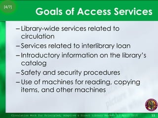 Goals of Access Services Library-wide services related to circulation Services related to interlibrary loan Introductory information on the library’s catalog  Safety and security procedures Use of machines for reading, copying items, and other machines Circulation Work for Principled, Adaptive & Direct Library Readers 15 April 2010 [4/7] 