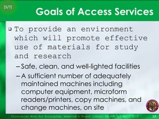 Goals of Access Services To provide an environment which will promote effective use of materials for study and research Safe, clean, and well-lighted facilities A sufficient number of adequately maintained machines including computer equipment, microform readers/printers, copy machines, and change machines, on site Circulation Work for Principled, Adaptive & Direct Library Readers 15 April 2010 [5/7] 