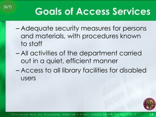 Goals of Access Services Adequate security measures for persons and materials, with procedures known to staff All activities of the department carried out in a quiet, efficient manner Access to all library facilities for disabled users Circulation Work for Principled, Adaptive & Direct Library Readers 15 April 2010 [6/7] 