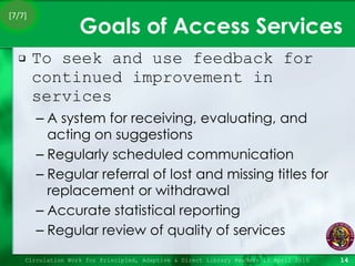 Goals of Access Services To seek and use feedback for continued improvement in services A system for receiving, evaluating, and acting on suggestions Regularly scheduled communication Regular referral of lost and missing titles for replacement or withdrawal Accurate statistical reporting Regular review of quality of services Circulation Work for Principled, Adaptive & Direct Library Readers 15 April 2010 [7/7] 