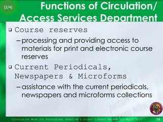 Functions of Circulation/ Access Services Department Course reserves processing and providing access to materials for print and electronic course reserves Current Periodicals, Newspapers & Microforms  assistance with the current periodicals, newspapers and microforms collections Circulation Work for Principled, Adaptive & Direct Library Readers 15 April 2010 [2/4] 