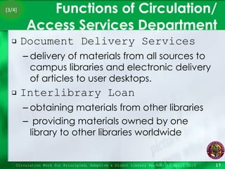 Functions of Circulation/ Access Services Department Document Delivery Services delivery of materials from all sources to campus libraries and electronic delivery of articles to user desktops. Interlibrary Loan  obtaining materials from other libraries providing materials owned by one library to other libraries worldwide Circulation Work for Principled, Adaptive & Direct Library Readers 15 April 2010 [3/4] 