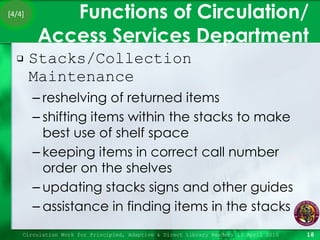 Functions of Circulation/ Access Services Department Stacks/Collection Maintenance  reshelving of returned items shifting items within the stacks to make best use of shelf space keeping items in correct call number order on the shelves updating stacks signs and other guides assistance in finding items in the stacks Circulation Work for Principled, Adaptive & Direct Library Readers 15 April 2010 [4/4] 