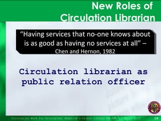 New Roles of  Circulation Librarian Circulation librarian as public relation officer Circulation Work for Principled, Adaptive & Direct Library Readers 15 April 2010 “ Having services that no-one knows about is as good as having no services at all”  –  Chen and Hernon, 1982 