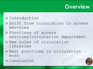 Overview Introduction Shift from circulation to access services Functions of access services/circulation department New roles of circulation librarian Best practices in circulation work Conclusion Circulation Work for Principled, Adaptive & Direct Library Readers 15 April 2010 