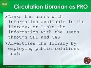 Circulation Librarian as PRO Links the users with information available in the library, or links the information with the users through SDI and CAS Advertises the library by employing public relations tools Circulation Work for Principled, Adaptive & Direct Library Readers 15 April 2010 [2/2] 