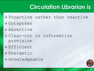 Circulation Librarian is Proactive rather than reactive Outspoken Assertive Clear-cut in information provision Efficient Energetic knowledgeable Circulation Work for Principled, Adaptive & Direct Library Readers 15 April 2010 
