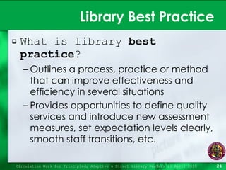 Library Best Practice  What is library  best practice ? Outlines a process, practice or method that can improve effectiveness and efficiency in several situations Provides opportunities to define quality services and introduce new assessment measures, set expectation levels clearly, smooth staff transitions, etc. Circulation Work for Principled, Adaptive & Direct Library Readers 15 April 2010 