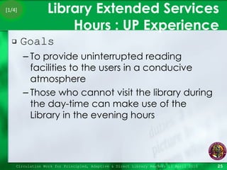 Library Extended Services Hours : UP Experience Goals To provide uninterrupted reading facilities to the users in a conducive atmosphere Those who cannot visit the library during the day-time can make use of the Library in the evening hours Circulation Work for Principled, Adaptive & Direct Library Readers 15 April 2010 [1/4] 