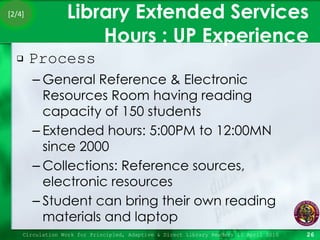 Library Extended Services Hours : UP Experience Process General Reference & Electronic Resources Room having reading capacity of 150 students Extended hours: 5:00PM to 12:00MN since 2000 Collections: Reference sources, electronic resources Student can bring their own reading materials and laptop Circulation Work for Principled, Adaptive & Direct Library Readers 15 April 2010 [2/4] 