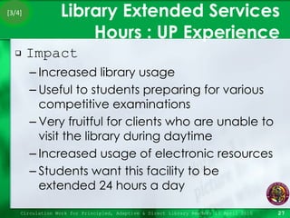 Library Extended Services Hours : UP Experience Impact Increased library usage Useful to students preparing for various competitive examinations Very fruitful for clients who are unable to visit the library during daytime Increased usage of electronic resources Students want this facility to be extended 24 hours a day Circulation Work for Principled, Adaptive & Direct Library Readers 15 April 2010 [3/4] 