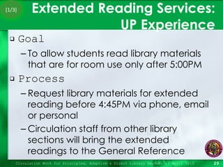 Extended Reading Services:  UP Experience Goal To allow students read library materials that are for room use only after 5:00PM Process Request library materials for extended reading before 4:45PM via phone, email or personal Circulation staff from other library sections will bring the extended readings to the General Reference  Circulation Work for Principled, Adaptive & Direct Library Readers 15 April 2010 [1/3] 