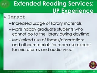 Extended Reading Services:  UP Experience Impact Increased usage of library materials More happy graduate students who cannot go to the library during daytime Maximized use of theses/dissertations and other materials for room use except for microforms and audio visual Circulation Work for Principled, Adaptive & Direct Library Readers 15 April 2010 [3/3] 
