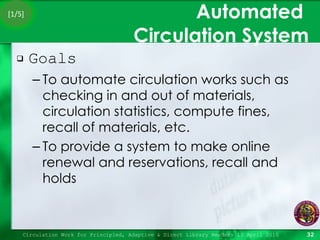 Automated  Circulation System Goals To automate circulation works such as checking in and out of materials, circulation statistics, compute fines, recall of materials, etc. To provide a system to make online renewal and reservations, recall and holds Circulation Work for Principled, Adaptive & Direct Library Readers 15 April 2010 [1/5] 