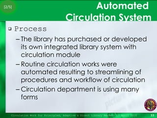Automated  Circulation System Process The library has purchased or developed its own integrated library system with circulation module Routine circulation works were automated resulting to streamlining of procedures and workflow of circulation Circulation department is using many forms Circulation Work for Principled, Adaptive & Direct Library Readers 15 April 2010 [2/5] 