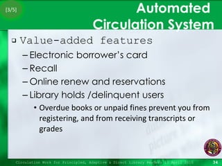 Automated  Circulation System Value-added features Electronic borrower’s card Recall Online renew and reservations Library holds /delinquent users Overdue books or unpaid fines prevent you from registering, and from receiving transcripts or grades Circulation Work for Principled, Adaptive & Direct Library Readers 15 April 2010 [3/5] 