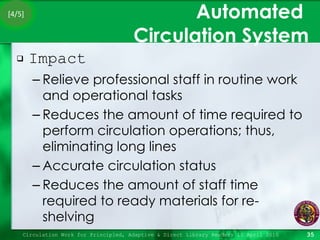 Automated  Circulation System Impact Relieve professional staff in routine work and operational tasks Reduces the amount of time required to perform circulation operations; thus, eliminating long lines Accurate circulation status Reduces the amount of staff time required to ready materials for re-shelving Circulation Work for Principled, Adaptive & Direct Library Readers 15 April 2010 [4/5] 