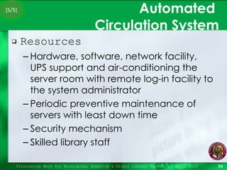 Automated  Circulation System Resources Hardware, software, network facility, UPS support and air-conditioning the server room with remote log-in facility to the system administrator Periodic preventive maintenance of servers with least down time Security mechanism Skilled library staff Circulation Work for Principled, Adaptive & Direct Library Readers 15 April 2010 [5/5] 