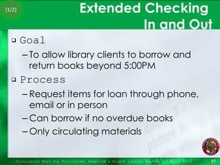 Extended Checking  In and Out Goal To allow library clients to borrow and return books beyond 5:00PM Process Request items for loan through phone, email or in person Can borrow if no overdue books Only circulating materials Circulation Work for Principled, Adaptive & Direct Library Readers 15 April 2010 [1/2] 