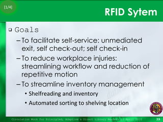 RFID Sytem Goals To facilitate self-service: unmediated exit, self check-out; self check-in To reduce workplace injuries: streamlining workflow and reduction of repetitive motion To streamline inventory management Shelfreading and inventory Automated sorting to shelving location Circulation Work for Principled, Adaptive & Direct Library Readers 15 April 2010 [1/4] 