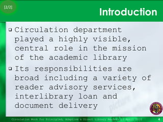 Introduction Circulation department played a highly visible, central role in the mission of the academic library Its responsibilities are broad including a variety of reader advisory services, interlibrary loan and document delivery Circulation Work for Principled, Adaptive & Direct Library Readers 15 April 2010 [2/2] 
