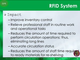 RFID System Impact Improve inventory control Relieve professional staff in routine work and operational tasks Reduces the amount of time required to perform circulation operations; thus, eliminating long lines Accurate circulation status Reduces the amount of staff time required to ready materials for re-shelving Circulation Work for Principled, Adaptive & Direct Library Readers 15 April 2010 [3/4] 