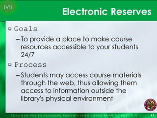 Electronic Reserves Goals To provide a place to make course resources accessible to your students 24/7  Process Students may access course materials through the web, thus allowing them access to information outside the library's physical environment Circulation Work for Principled, Adaptive & Direct Library Readers 15 April 2010 [1/5] 