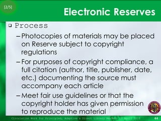 Electronic Reserves Process Photocopies of materials may be placed on Reserve subject to copyright regulations For purposes of copyright compliance, a full citation (author, title, publisher, date, etc.) documenting the source must accompany each article Meet fair use guidelines or that the copyright holder has given permission  to reproduce the material Circulation Work for Principled, Adaptive & Direct Library Readers 15 April 2010 [2/5] 
