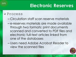 Electronic Reserves Process Circulation staff scan reserve materials e-reserves materials are made available through two formats: print documents scanned and converted to PDF files and electronic full-text articles linked from one of the databases Users need Adobe Acrobat Reader to view the scanned files Circulation Work for Principled, Adaptive & Direct Library Readers 15 April 2010 [3/5] 