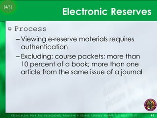 Electronic Reserves Process Viewing e-reserve materials requires authentication Excluding: course packets; more than 10 percent of a book; more than one article from the same issue of a journal Circulation Work for Principled, Adaptive & Direct Library Readers 15 April 2010 [4/5] 