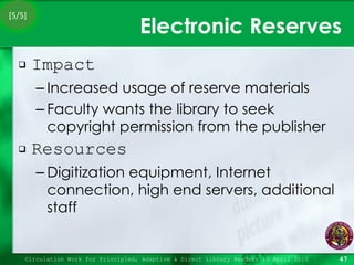 Electronic Reserves Impact Increased usage of reserve materials Faculty wants the library to seek copyright permission from the publisher Resources Digitization equipment, Internet connection, high end servers, additional staff Circulation Work for Principled, Adaptive & Direct Library Readers 15 April 2010 [5/5] 