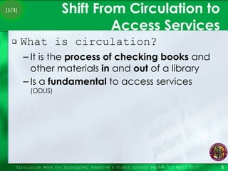 Shift From Circulation to Access Services What is circulation? It is the  process   of checking books  and other materials  in  and  out  of a library Is a  fundamental  to access services  (ODLIS) Circulation Work for Principled, Adaptive & Direct Library Readers 15 April 2010 [1/3] 