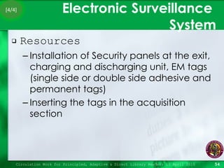 Electronic Surveillance  System Resources Installation of Security panels at the exit, charging and discharging unit, EM tags (single side or double side adhesive and permanent tags) Inserting the tags in the acquisition section Circulation Work for Principled, Adaptive & Direct Library Readers 15 April 2010 [4/4] 