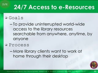 24/7 Access to e-Resources Goals To provide uninterrupted world-wide access to the library resources searchable from anywhere, anytime, by anyone Process More library clients want to work at home through their desktop Circulation Work for Principled, Adaptive & Direct Library Readers 15 April 2010 [1/3] 