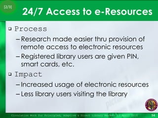 24/7 Access to e-Resources Process Research made easier thru provision of remote access to electronic resources Registered library users are given PIN, smart cards, etc. Impact Increased usage of electronic resources Less library users visiting the library Circulation Work for Principled, Adaptive & Direct Library Readers 15 April 2010 [2/3] 