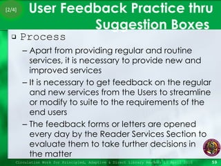User Feedback Practice thru Suggestion Boxes  Process Apart from providing regular and routine services, it is necessary to provide new and improved services It is necessary to get feedback on the regular and new services from the Users to streamline or modify to suite to the requirements of the end users The feedback forms or letters are opened every day by the Reader Services Section to evaluate them to take further decisions in  the matter Circulation Work for Principled, Adaptive & Direct Library Readers 15 April 2010 [2/4] 